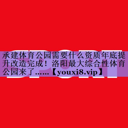 承建体育公园需要什么资质年底提升改造完成!洛阳最大综合性体育公园来了……