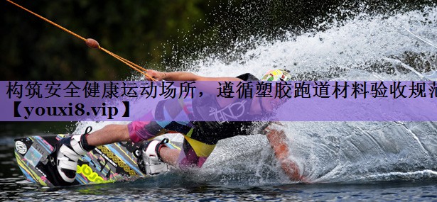 构筑安全健康运动场所,遵循塑胶跑道材料验收规范