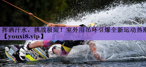 挥洒汗水,挑战极限!室外用吊环引爆全新运动热潮
