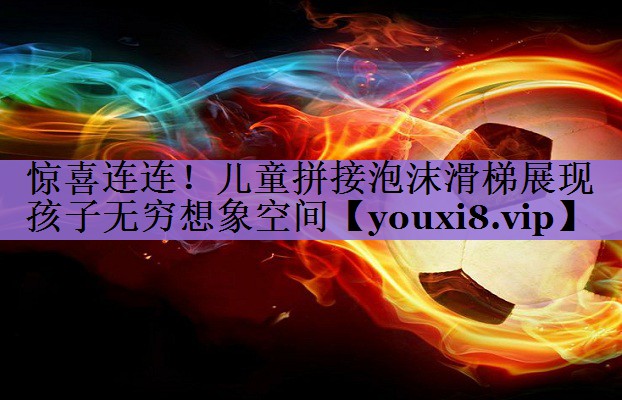 惊喜连连!儿童拼接泡沫滑梯展现孩子无穷想象空间
