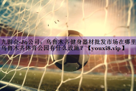 九游会·J9公司:乌鲁木齐健身器材批发市场在哪里,乌鲁木齐体育公园有什么设施?