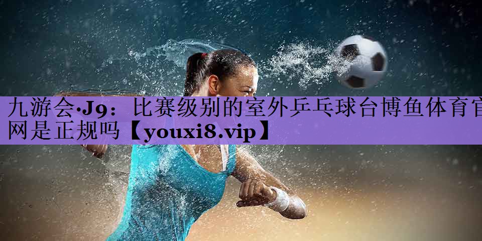 九游会·J9:比赛级别的室外乒乓球台博鱼体育官网是正规吗